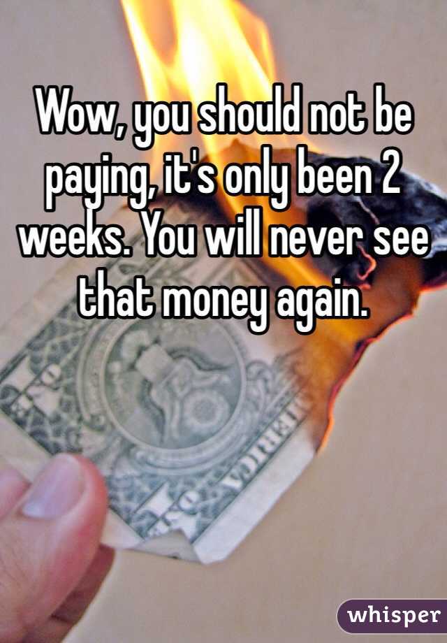 Wow, you should not be paying, it's only been 2 weeks. You will never see that money again. 