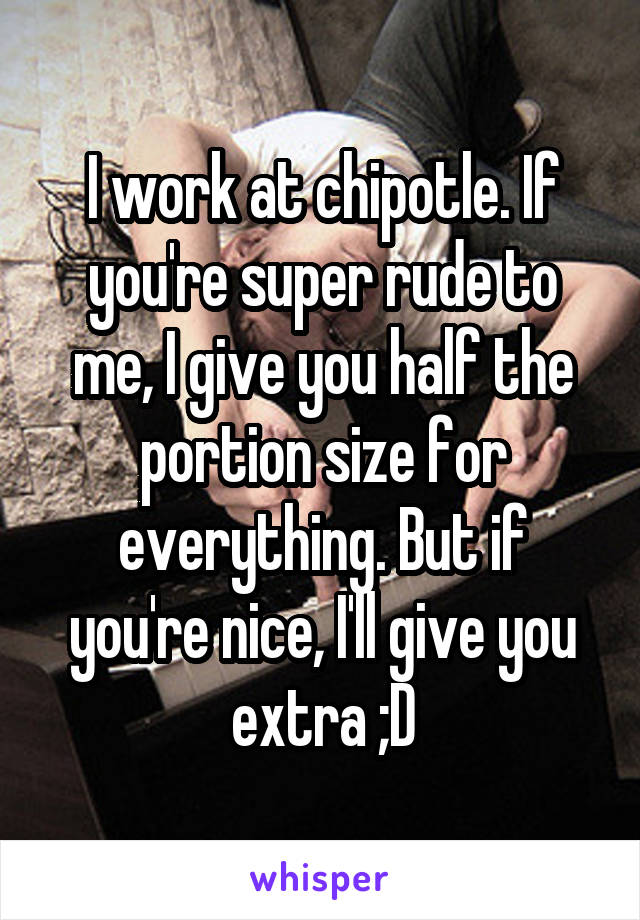 I work at chipotle. If you're super rude to me, I give you half the portion size for everything. But if you're nice, I'll give you extra ;D