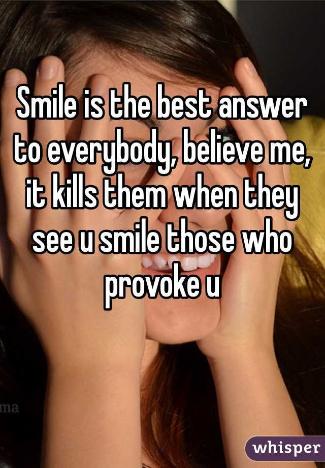Smile is the best answer to everybody, believe me, it kills them when they see u smile those who provoke u