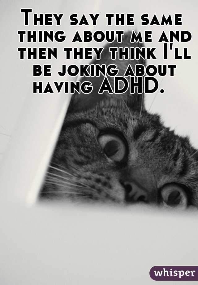 They say the same thing about me and then they think I'll be joking about having ADHD.  