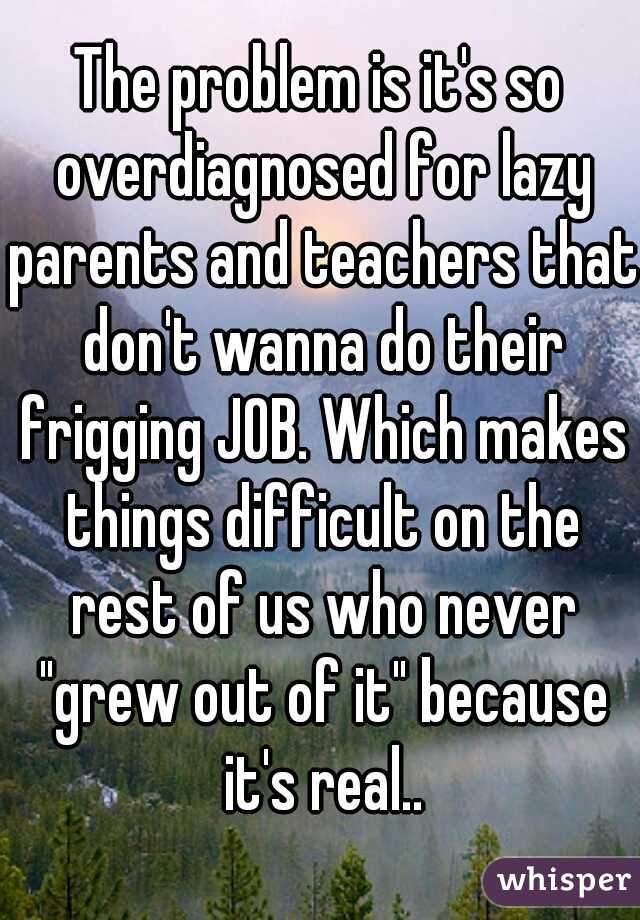 The problem is it's so overdiagnosed for lazy parents and teachers that don't wanna do their frigging JOB. Which makes things difficult on the rest of us who never "grew out of it" because it's real..