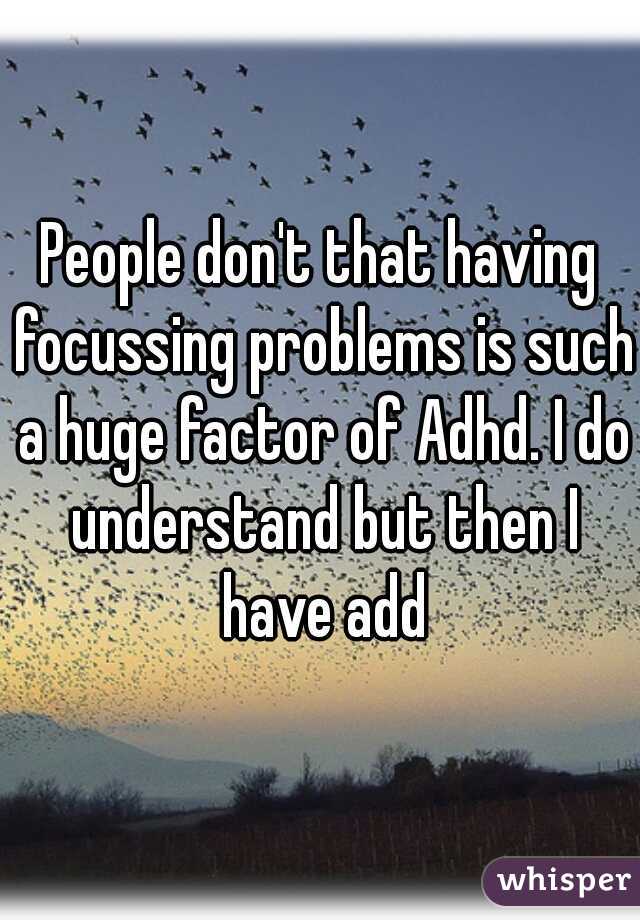People don't that having focussing problems is such a huge factor of Adhd. I do understand but then I have add