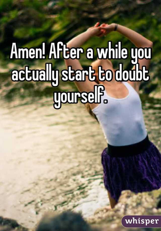 Amen! After a while you actually start to doubt yourself.

