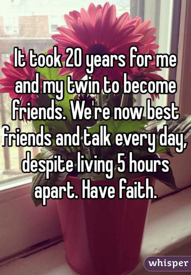 It took 20 years for me and my twin to become friends. We're now best friends and talk every day, despite living 5 hours apart. Have faith. 