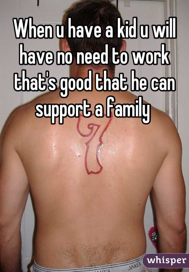 When u have a kid u will have no need to work that's good that he can support a family 