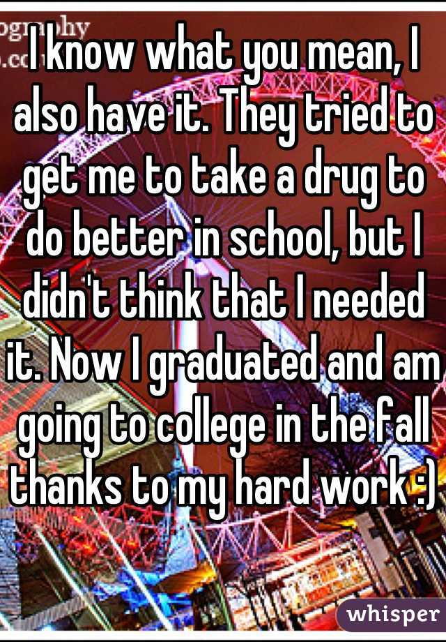 I know what you mean, I also have it. They tried to get me to take a drug to do better in school, but I didn't think that I needed it. Now I graduated and am going to college in the fall thanks to my hard work :)