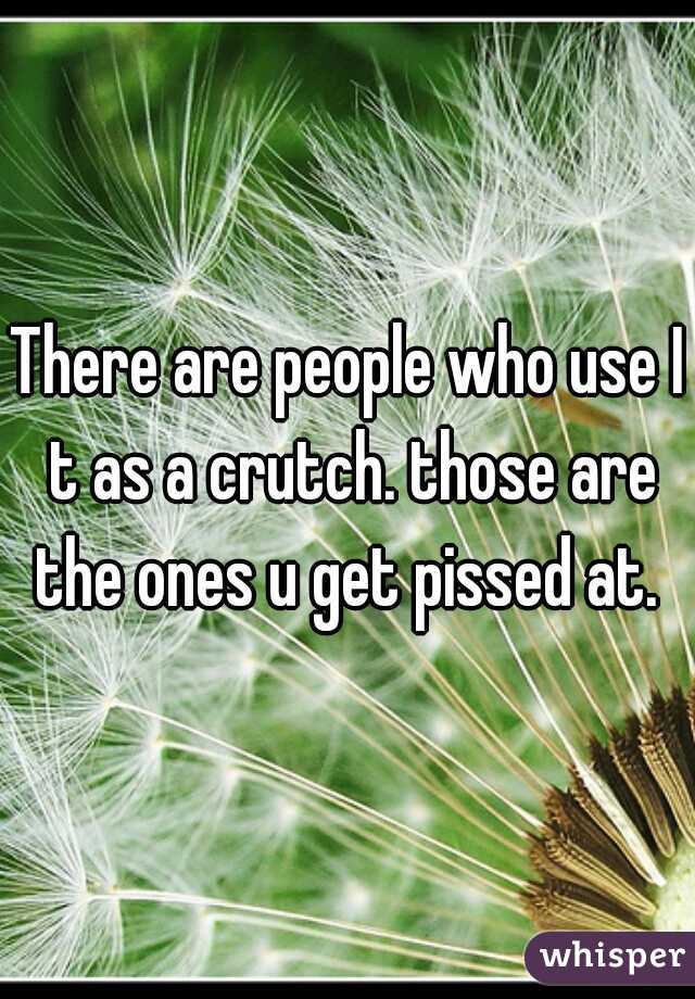 There are people who use I t as a crutch. those are the ones u get pissed at. 