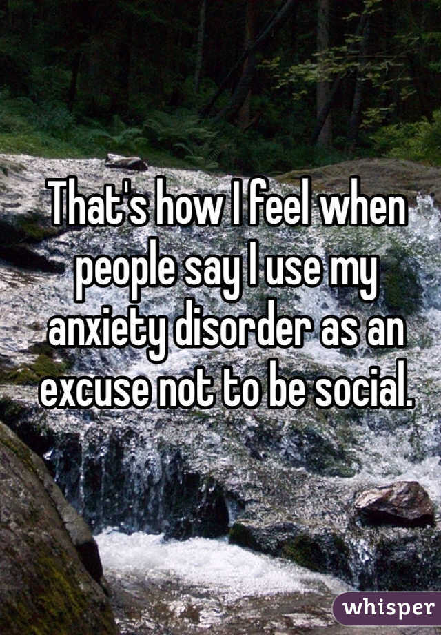 That's how I feel when people say I use my anxiety disorder as an excuse not to be social. 