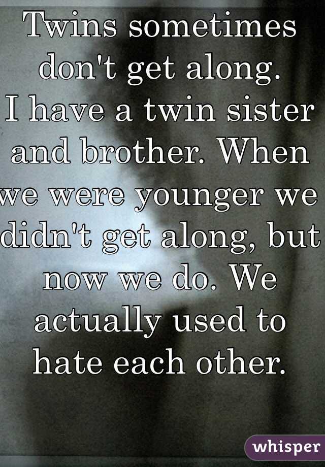 Twins sometimes don't get along.
I have a twin sister and brother. When we were younger we didn't get along, but now we do. We actually used to hate each other.