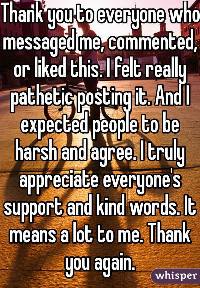 Thank you to everyone who messaged me, commented, or liked this. I felt really pathetic posting it. And I expected people to be harsh and agree. I truly appreciate everyone's support and kind words. It means a lot to me. Thank you again.