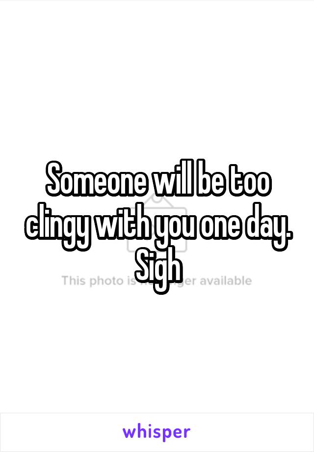Someone will be too clingy with you one day. Sigh