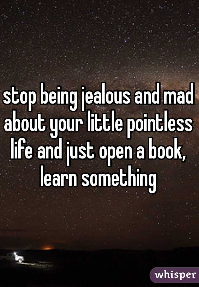 stop being jealous and mad about your little pointless life and just open a book, learn something