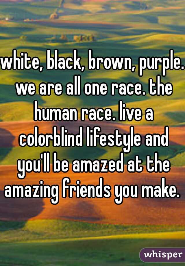 white, black, brown, purple. we are all one race. the human race. live a colorblind lifestyle and you'll be amazed at the amazing friends you make. 