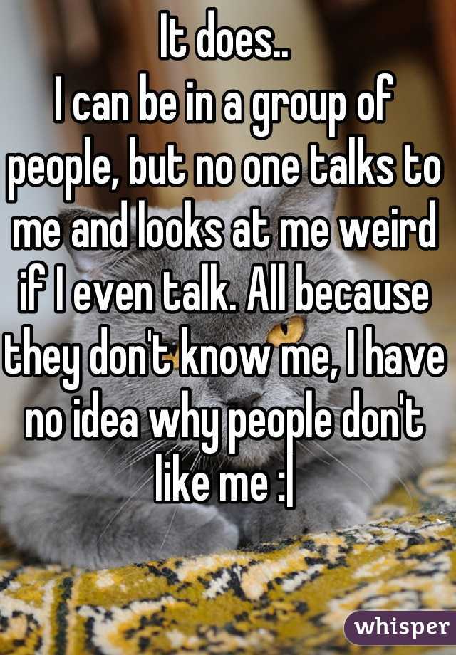 It does.. 
I can be in a group of people, but no one talks to me and looks at me weird if I even talk. All because they don't know me, I have no idea why people don't like me :|