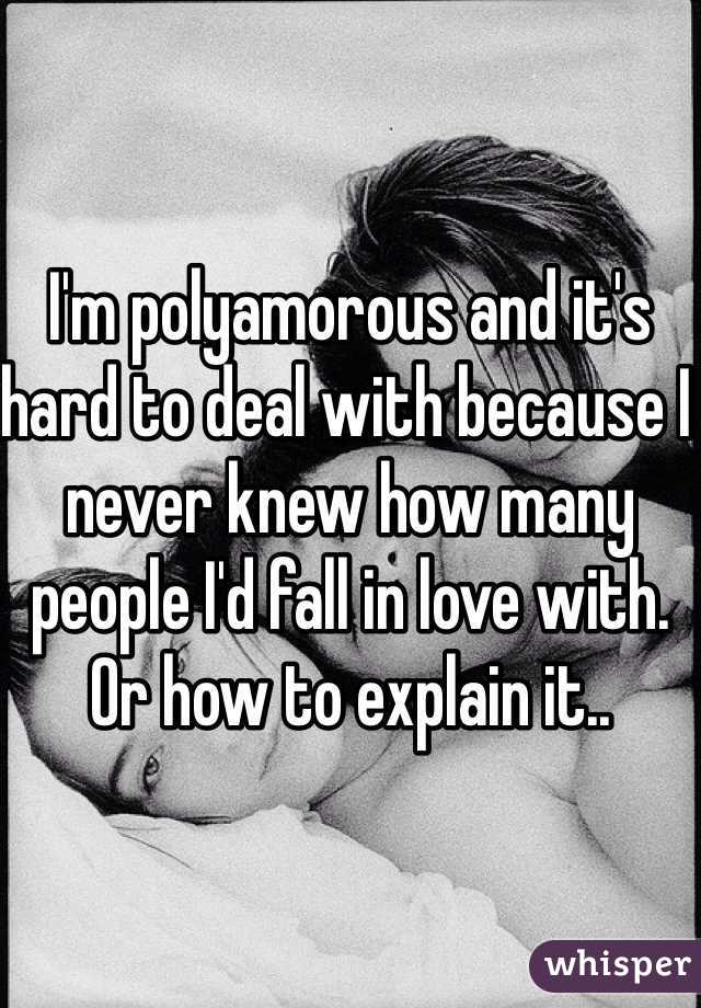 I'm polyamorous and it's hard to deal with because I never knew how many people I'd fall in love with. Or how to explain it..