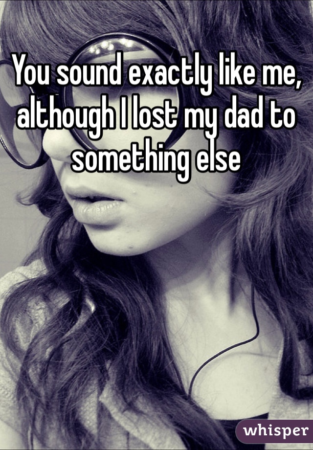 You sound exactly like me, although I lost my dad to something else 