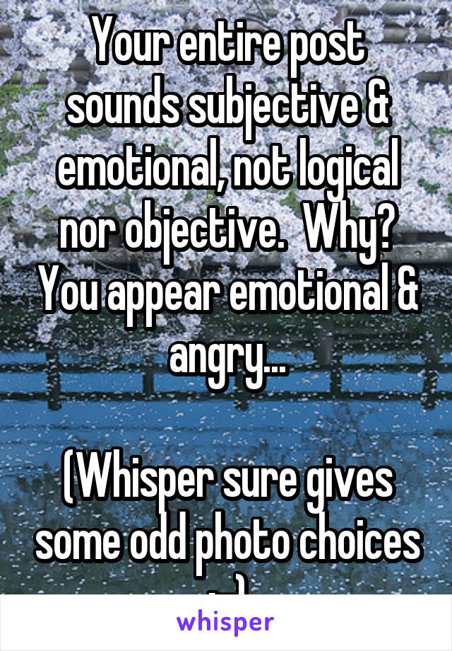 Your entire post sounds subjective & emotional, not logical nor objective.  Why? You appear emotional & angry...

(Whisper sure gives some odd photo choices :-)