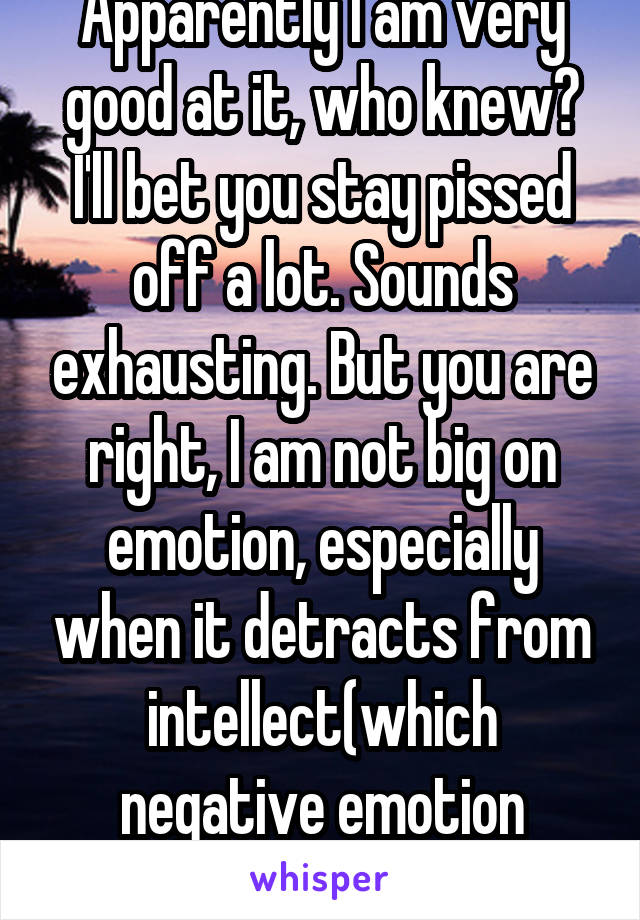 Apparently I am very good at it, who knew? I'll bet you stay pissed off a lot. Sounds exhausting. But you are right, I am not big on emotion, especially when it detracts from intellect(which negative emotion usually does).