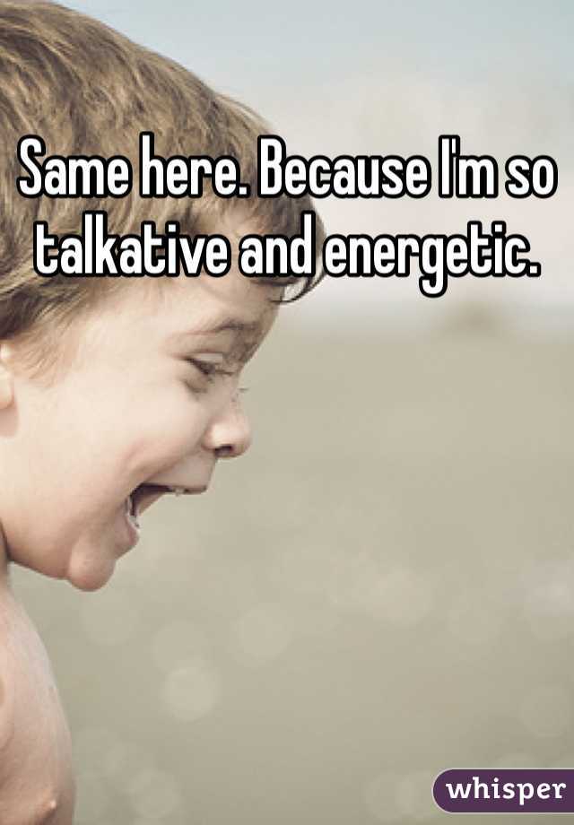Same here. Because I'm so talkative and energetic.