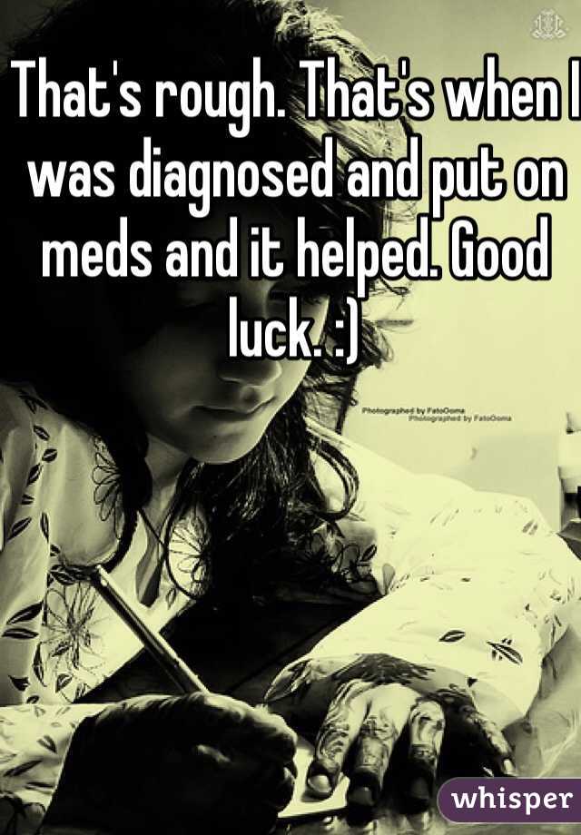 That's rough. That's when I was diagnosed and put on meds and it helped. Good luck. :) 