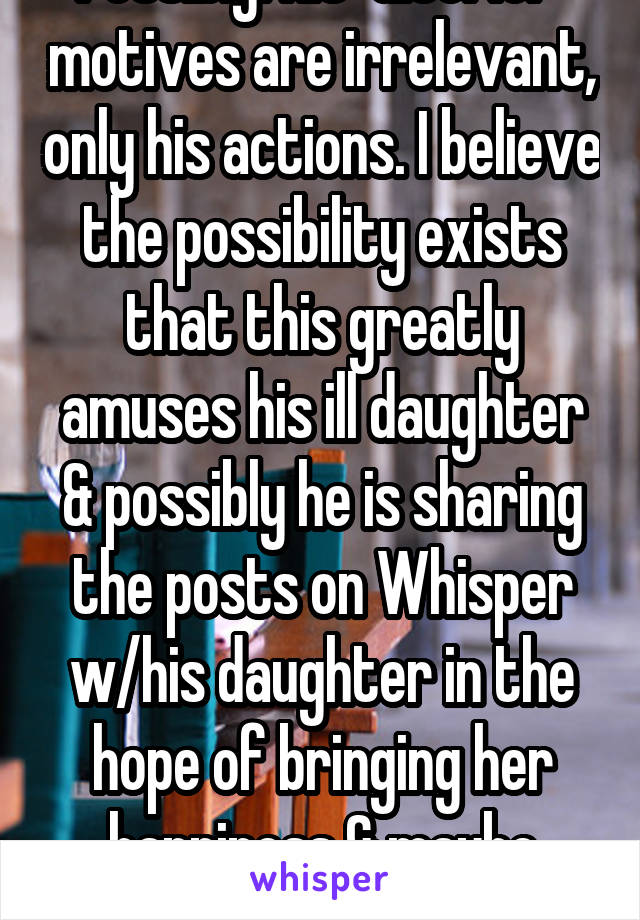 Possibly. His "ulterior" motives are irrelevant, only his actions. I believe the possibility exists that this greatly amuses his ill daughter & possibly he is sharing the posts on Whisper w/his daughter in the hope of bringing her happiness & maybe healing. 