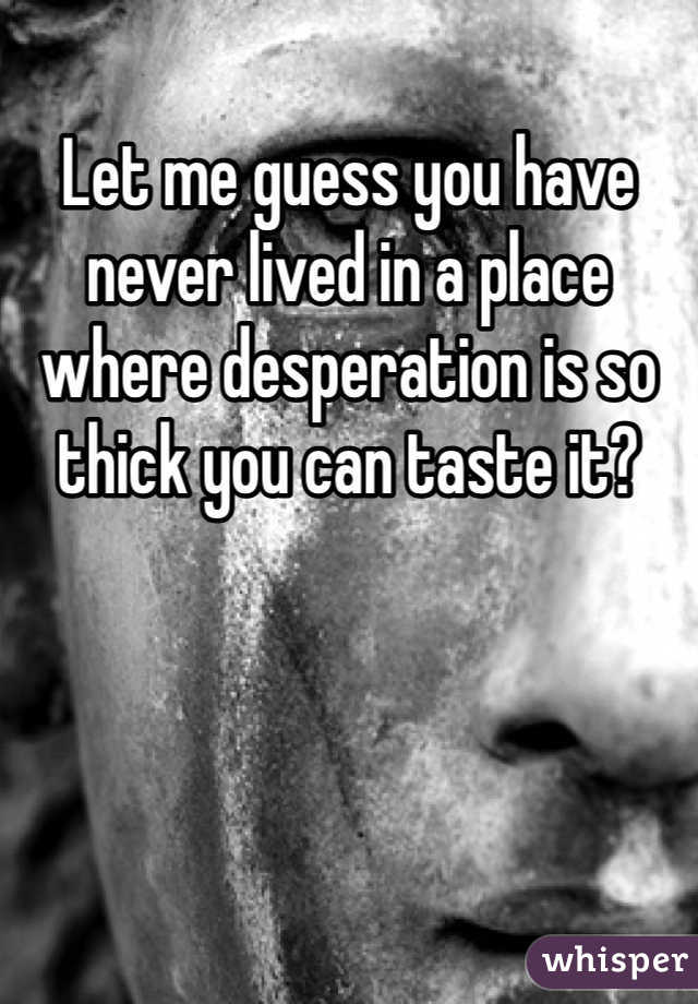 Let me guess you have never lived in a place where desperation is so thick you can taste it?