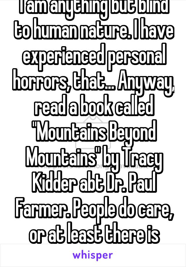 I am anything but blind to human nature. I have experienced personal horrors, that... Anyway, read a book called "Mountains Beyond Mountains" by Tracy Kidder abt Dr. Paul Farmer. People do care, or at least there is that potential.