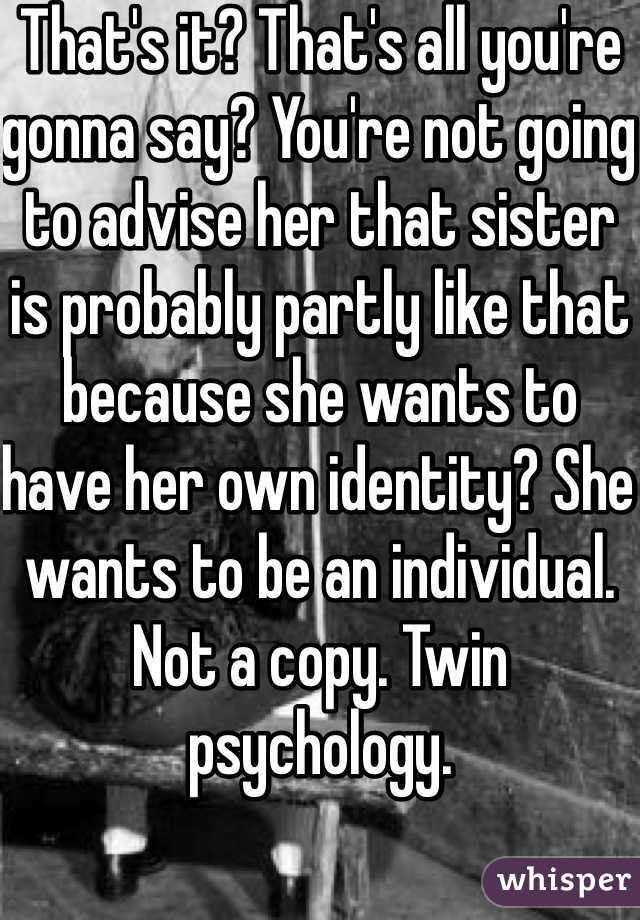 That's it? That's all you're gonna say? You're not going to advise her that sister is probably partly like that because she wants to have her own identity? She wants to be an individual. Not a copy. Twin psychology.