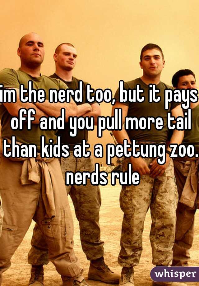 im the nerd too, but it pays off and you pull more tail than kids at a pettung zoo.  nerds rule