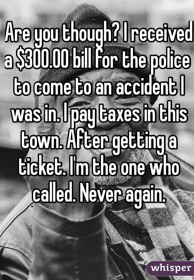 Are you though? I received a $300.00 bill for the police to come to an accident I was in. I pay taxes in this town. After getting a ticket. I'm the one who called. Never again.