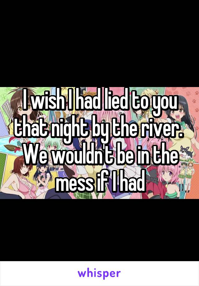 I wish I had lied to you that night by the river.  We wouldn't be in the mess if I had