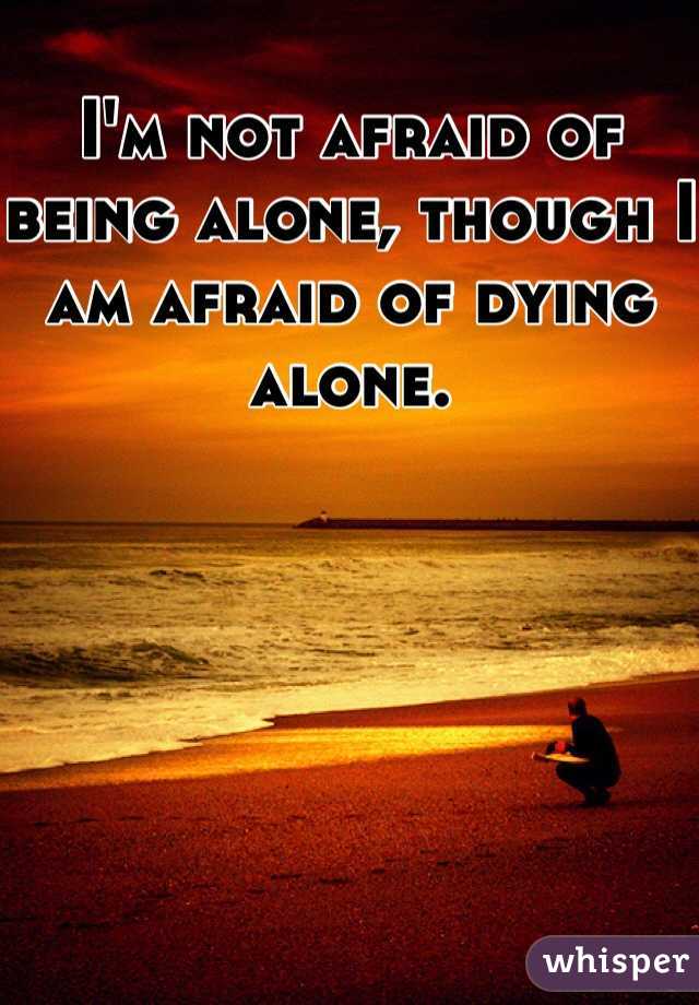 I'm not afraid of being alone, though I am afraid of dying alone.