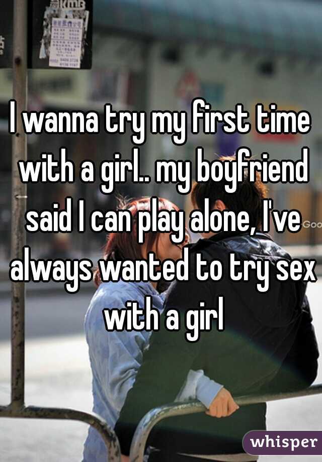 I wanna try my first time with a girl.. my boyfriend said I can play alone, I've always wanted to try sex with a girl
