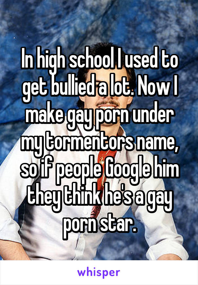 In high school I used to get bullied a lot. Now I make gay porn under my tormentors name, so if people Google him they think he's a gay porn star.