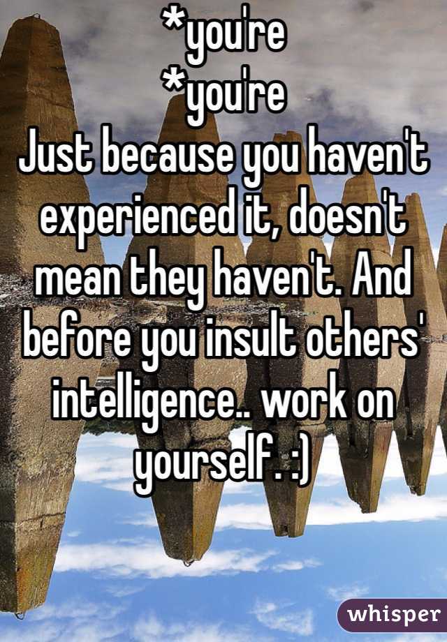 *you're
*you're
Just because you haven't experienced it, doesn't mean they haven't. And before you insult others' intelligence.. work on yourself. :)