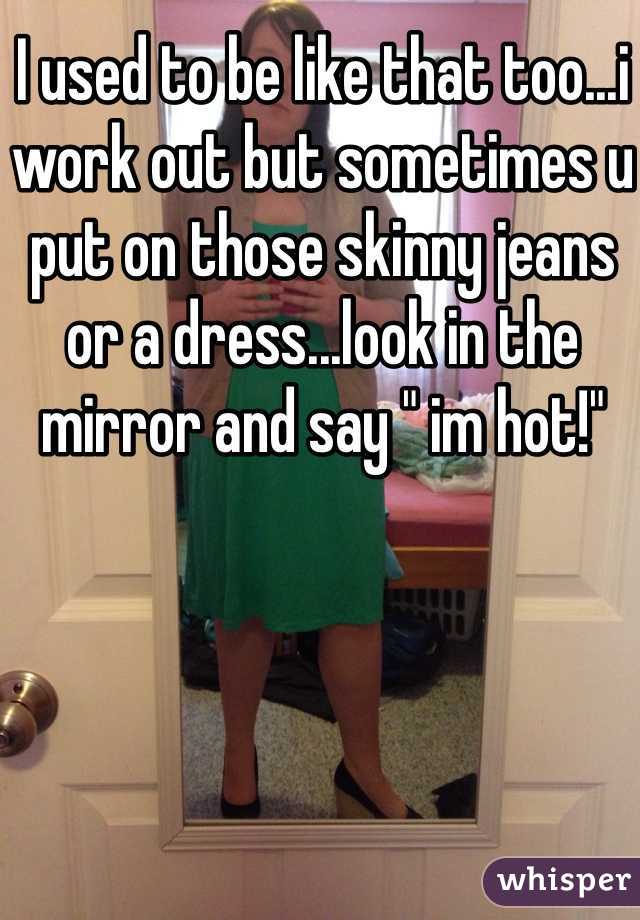 I used to be like that too...i work out but sometimes u put on those skinny jeans or a dress...look in the mirror and say " im hot!"