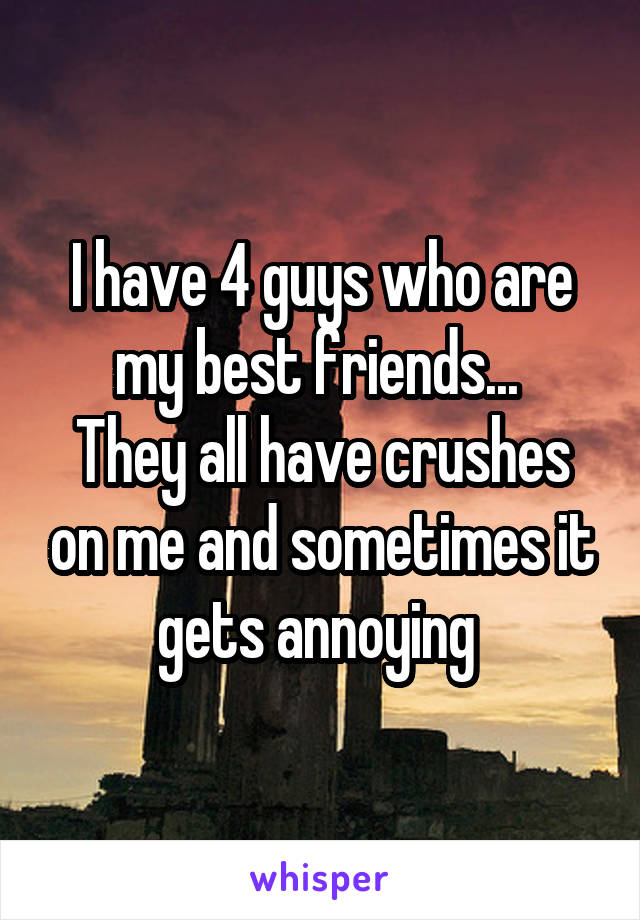 I have 4 guys who are my best friends... 
They all have crushes on me and sometimes it gets annoying 