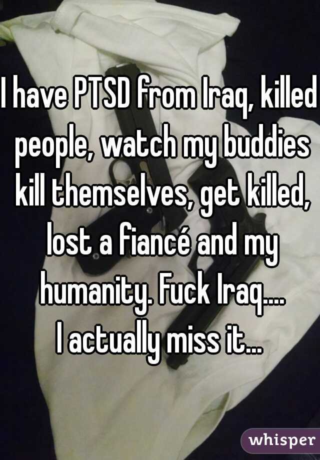 I have PTSD from Iraq, killed people, watch my buddies kill themselves, get killed, lost a fiancé and my humanity. Fuck Iraq....
I actually miss it...