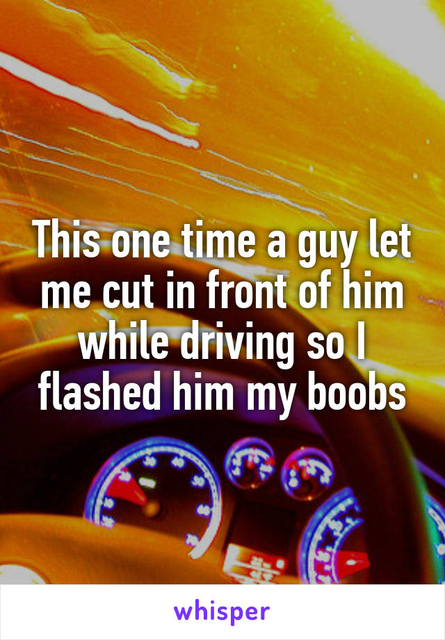 This one time a guy let me cut in front of him while driving so I flashed him my boobs