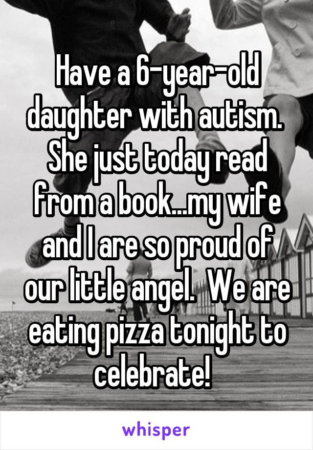 Have a 6-year-old daughter with autism.  She just today read from a book...my wife and I are so proud of our little angel.  We are eating pizza tonight to celebrate!  