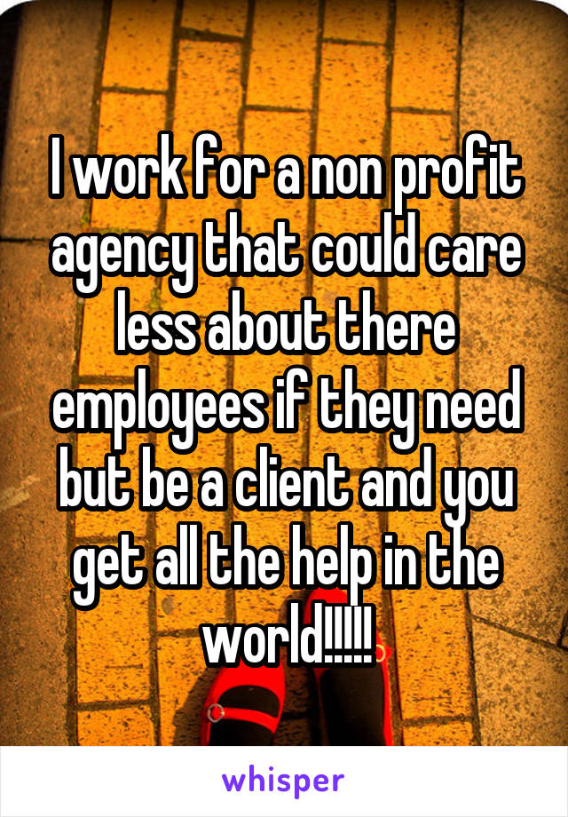 I work for a non profit agency that could care less about there employees if they need but be a client and you get all the help in the world!!!!!