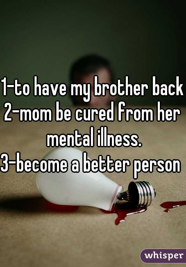 1-to have my brother back
2-mom be cured from her mental illness.
3-become a better person 
