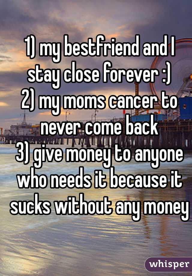 1) my bestfriend and I stay close forever :) 
2) my moms cancer to never come back 
3) give money to anyone who needs it because it sucks without any money