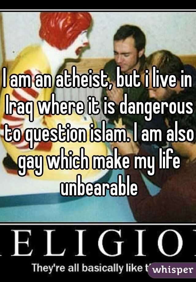 I am an atheist, but i live in Iraq where it is dangerous to question islam. I am also gay which make my life unbearable