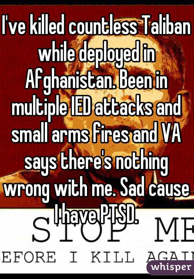 I've killed countless Taliban while deployed in Afghanistan. Been in multiple IED attacks and small arms fires and VA says there's nothing wrong with me. Sad cause I have PTSD.