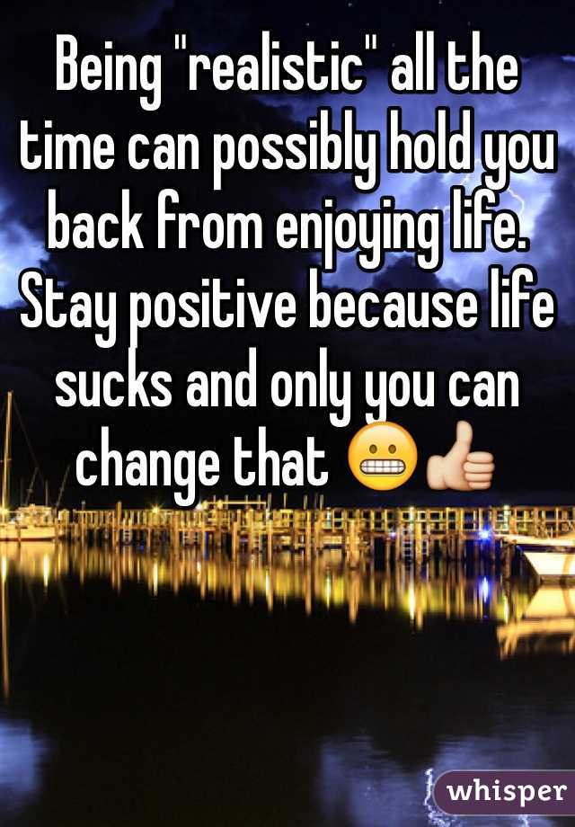 Being "realistic" all the time can possibly hold you back from enjoying life. Stay positive because life sucks and only you can change that 😬👍