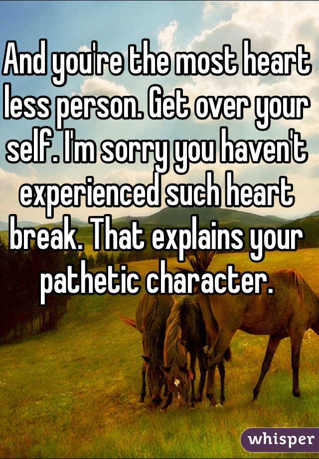 And you're the most heart less person. Get over your self. I'm sorry you haven't experienced such heart break. That explains your pathetic character. 