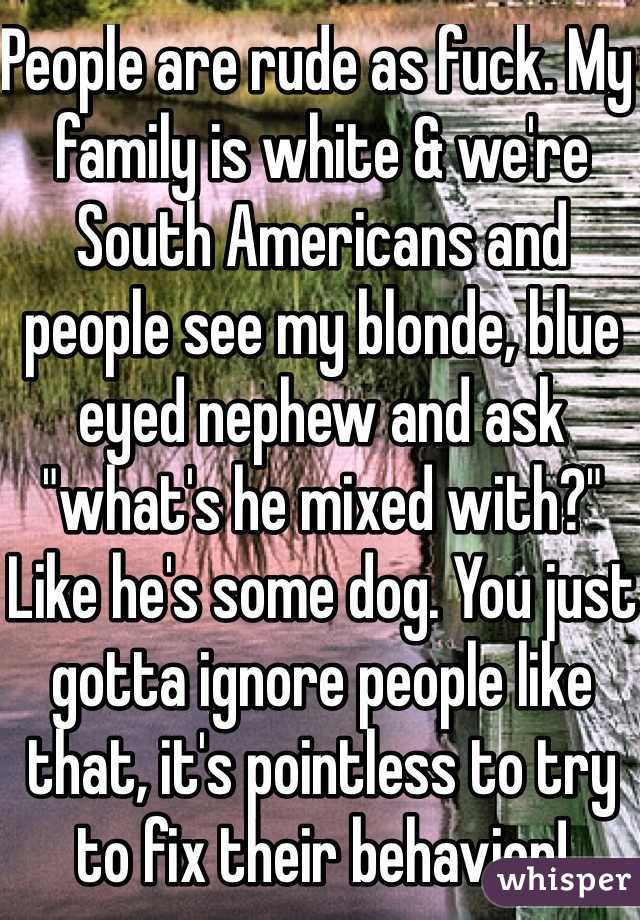 People are rude as fuck. My family is white & we're South Americans and people see my blonde, blue eyed nephew and ask "what's he mixed with?" Like he's some dog. You just gotta ignore people like that, it's pointless to try to fix their behavior! 