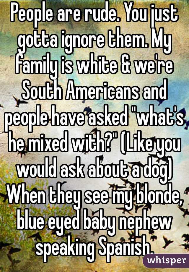 People are rude. You just gotta ignore them. My family is white & we're South Americans and people have asked "what's he mixed with?" (Like you would ask about a dog) When they see my blonde, blue eyed baby nephew speaking Spanish. 