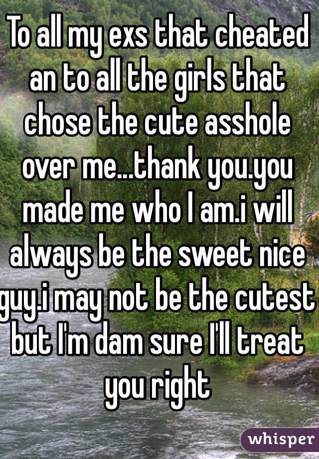 To all my exs that cheated an to all the girls that chose the cute asshole over me...thank you.you made me who I am.i will always be the sweet nice guy.i may not be the cutest but I'm dam sure I'll treat you right 